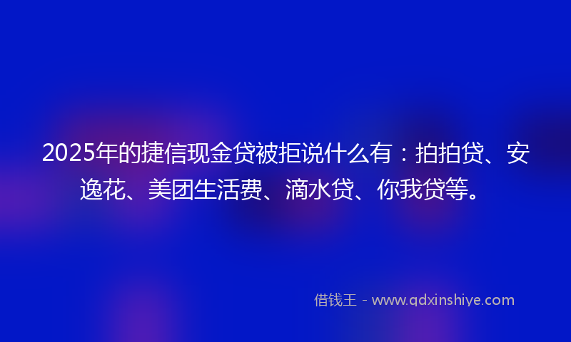 2025年的捷信现金贷被拒说什么有：拍拍贷、安逸花、美团生活费、滴水贷、你我贷等。
