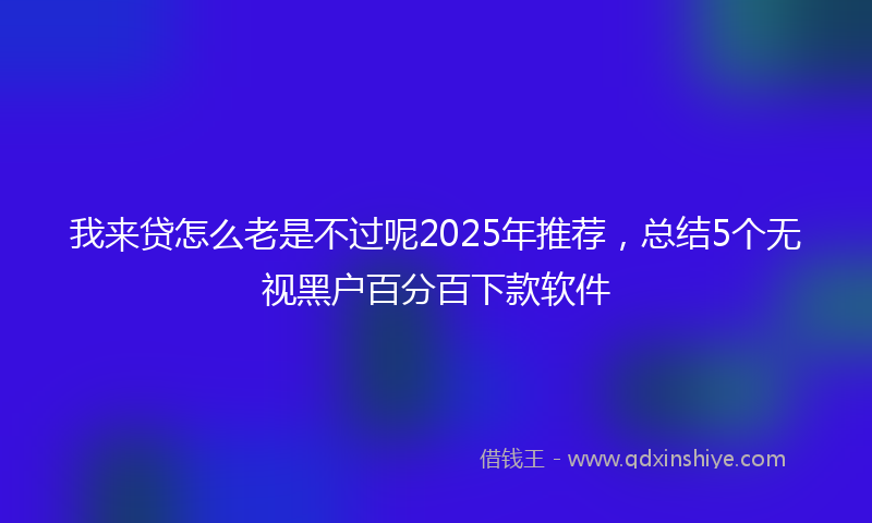 我来贷怎么老是不过呢2025年推荐，总结5个无视黑户百分百下款软件