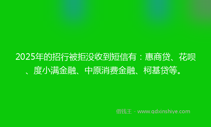 2025年的招行被拒没收到短信有：惠商贷、花呗、度小满金融、中原消费金融、柯基贷等。