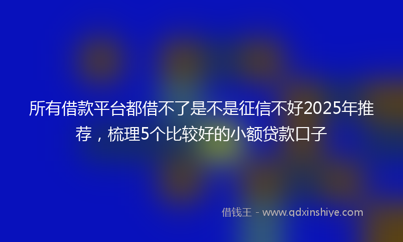 所有借款平台都借不了是不是征信不好2025年推荐，梳理5个比较好的小额贷款口子