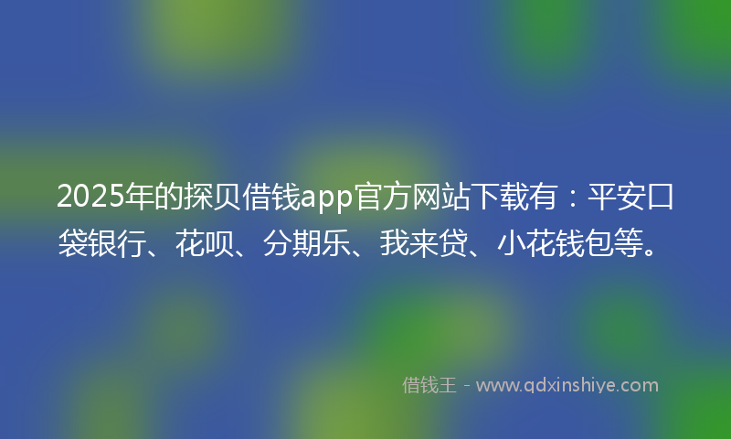 2025年的探贝借钱app官方网站下载有：平安口袋银行、花呗、分期乐、我来贷、小花钱包等。