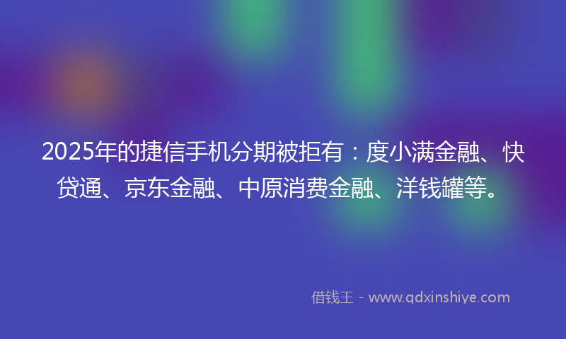 2025年的捷信手机分期被拒有：度小满金融、快贷通、京东金融、中原消费金融、洋钱罐等。