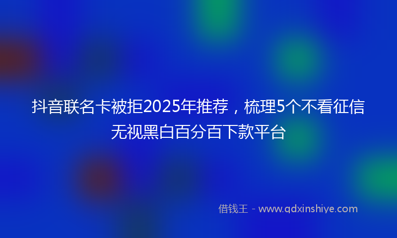 抖音联名卡被拒2025年推荐，梳理5个不看征信无视黑白百分百下款平台