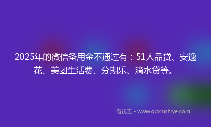2025年的微信备用金不通过有：51人品贷、安逸花、美团生活费、分期乐、滴水贷等。