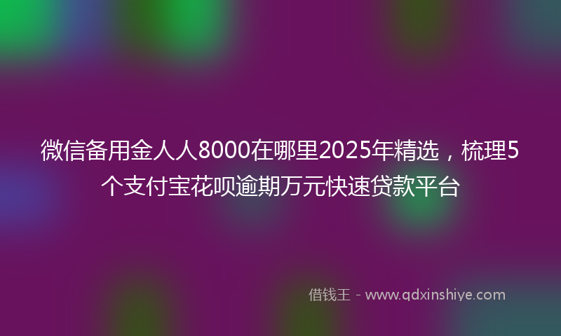 微信备用金人人8000在哪里2025年精选，梳理5个支付宝花呗逾期万元快速贷款平台
