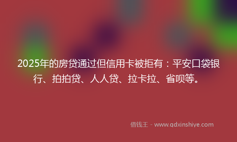 2025年的房贷通过但信用卡被拒有：平安口袋银行、拍拍贷、人人贷、拉卡拉、省呗等。