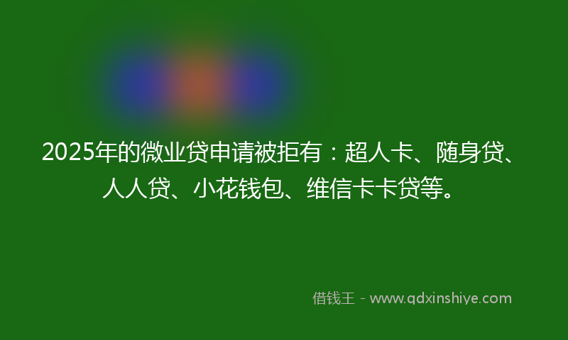 2025年的微业贷申请被拒有：超人卡、随身贷、人人贷、小花钱包、维信卡卡贷等。