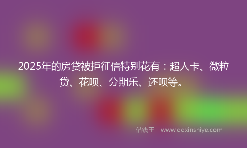 2025年的房贷被拒征信特别花有：超人卡、微粒贷、花呗、分期乐、还呗等。