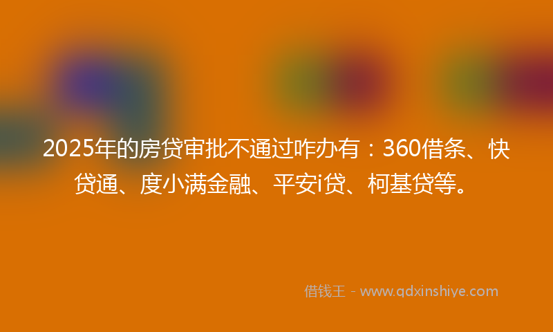 2025年的房贷审批不通过咋办有：360借条、快贷通、度小满金融、平安i贷、柯基贷等。
