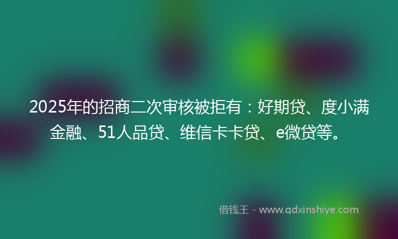 2025年的招商二次审核被拒有：好期贷、度小满金融、51人品贷、维信卡卡贷、e微贷等。