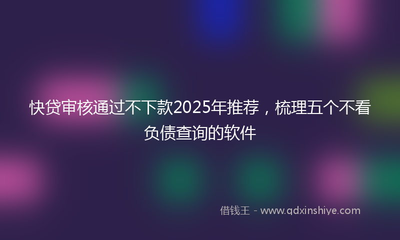 快贷审核通过不下款2025年推荐，梳理五个不看负债查询的软件