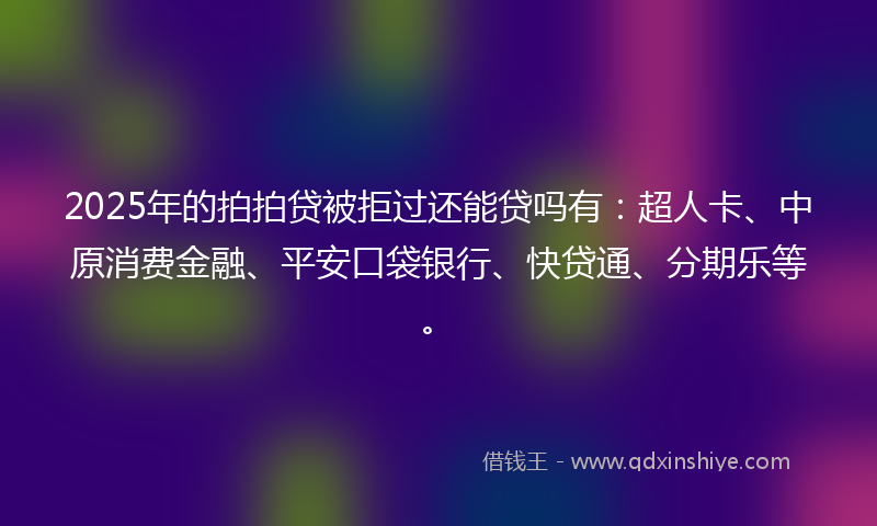 2025年的拍拍贷被拒过还能贷吗有：超人卡、中原消费金融、平安口袋银行、快贷通、分期乐等。