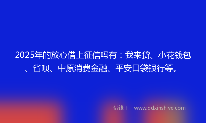 2025年的放心借上征信吗有：我来贷、小花钱包、省呗、中原消费金融、平安口袋银行等。