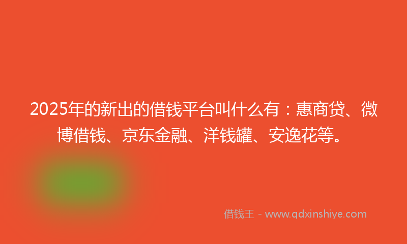 2025年的新出的借钱平台叫什么有：惠商贷、微博借钱、京东金融、洋钱罐、安逸花等。