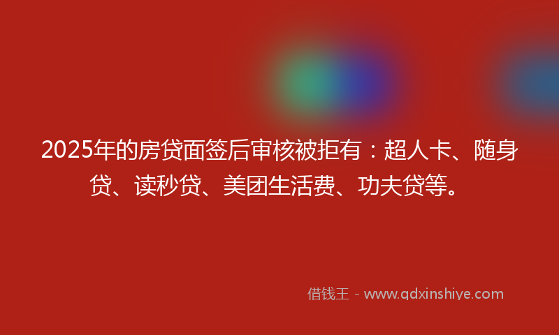 2025年的房贷面签后审核被拒有：超人卡、随身贷、读秒贷、美团生活费、功夫贷等。