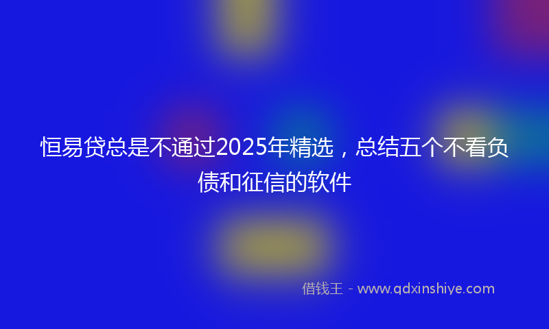 恒易贷总是不通过2025年精选，总结五个不看负债和征信的软件