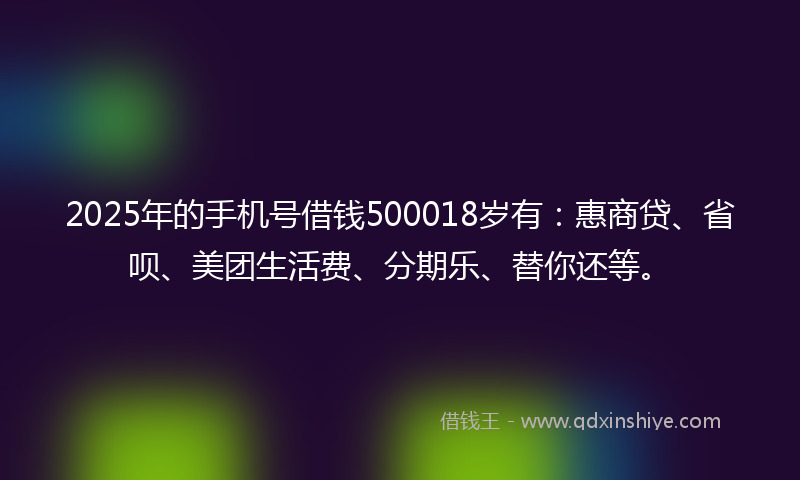 2025年的手机号借钱500018岁有：惠商贷、省呗、美团生活费、分期乐、替你还等。