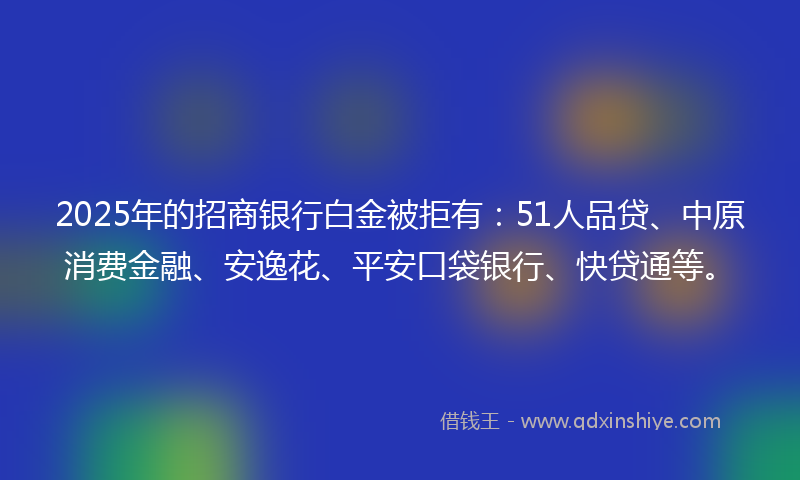 2025年的招商银行白金被拒有：51人品贷、中原消费金融、安逸花、平安口袋银行、快贷通等。