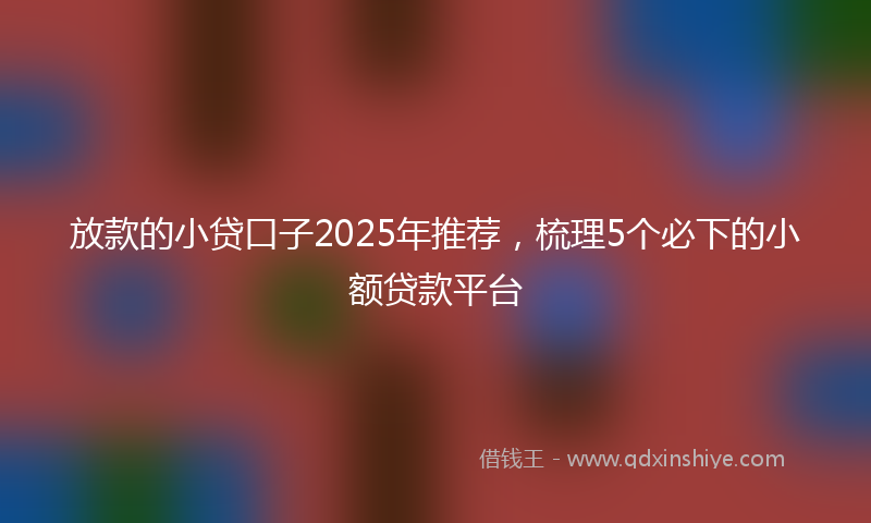放款的小贷口子2025年推荐，梳理5个必下的小额贷款平台