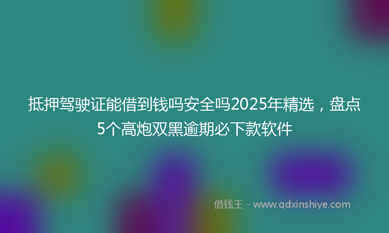 抵押驾驶证能借到钱吗安全吗2025年精选，盘点5个高炮双黑逾期必下款软件