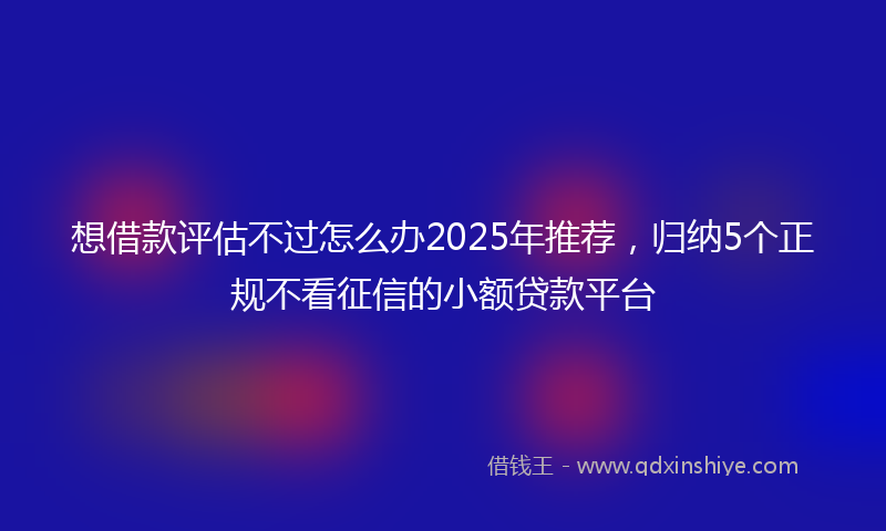 想借款评估不过怎么办2025年推荐，归纳5个正规不看征信的小额贷款平台