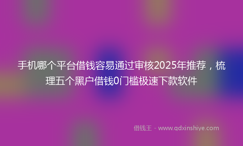 手机哪个平台借钱容易通过审核2025年推荐，梳理五个黑户借钱0门槛极速下款软件