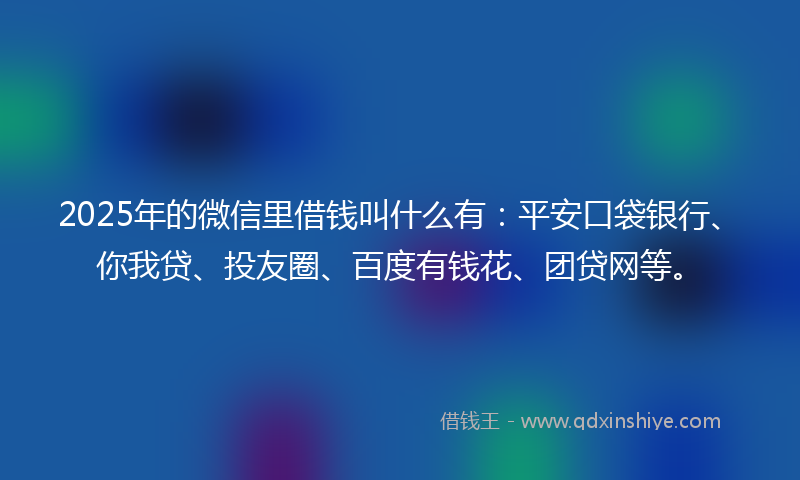 2025年的微信里借钱叫什么有：平安口袋银行、你我贷、投友圈、百度有钱花、团贷网等。