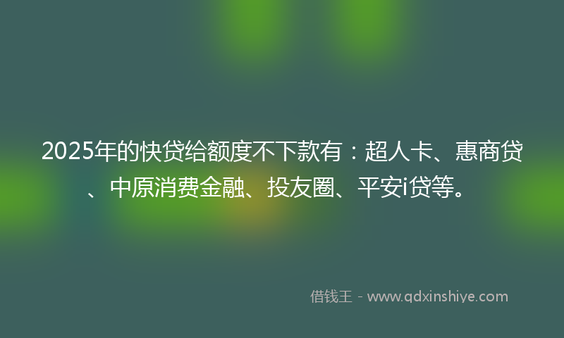 2025年的快贷给额度不下款有：超人卡、惠商贷、中原消费金融、投友圈、平安i贷等。