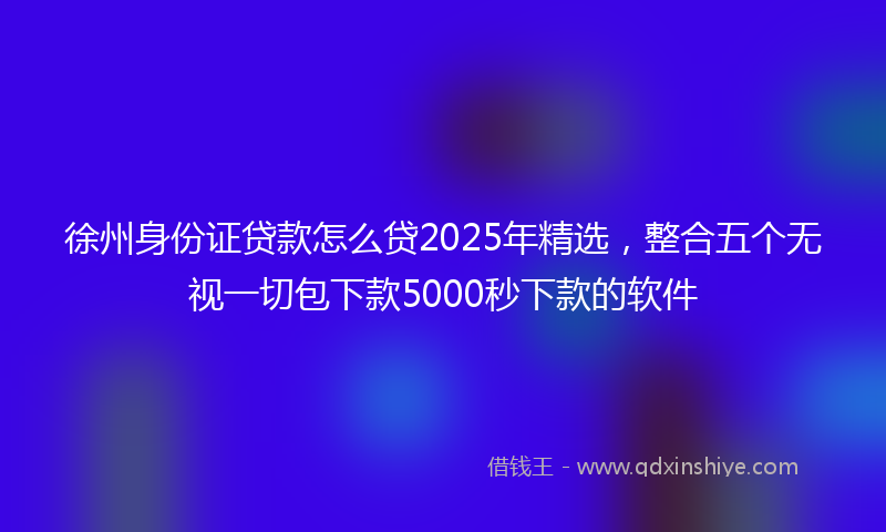 徐州身份证贷款怎么贷2025年精选，整合五个无视一切包下款5000秒下款的软件