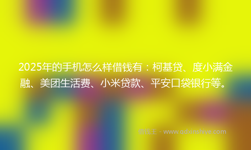 2025年的手机怎么样借钱有：柯基贷、度小满金融、美团生活费、小米贷款、平安口袋银行等。