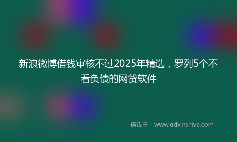 新浪微博借钱审核不过2025年精选，罗列5个不看负债的网贷软件