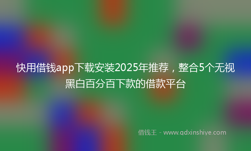 快用借钱app下载安装2025年推荐，整合5个无视黑白百分百下款的借款平台