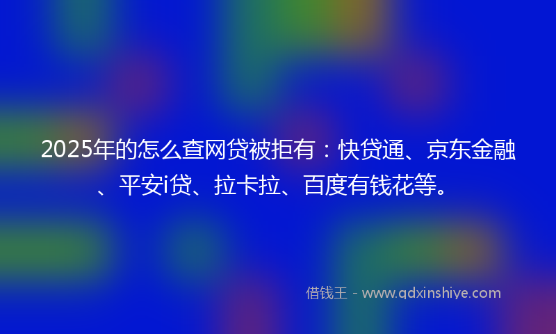 2025年的怎么查网贷被拒有：快贷通、京东金融、平安i贷、拉卡拉、百度有钱花等。