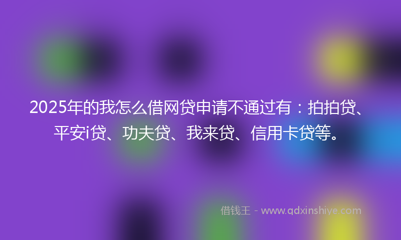 2025年的我怎么借网贷申请不通过有：拍拍贷、平安i贷、功夫贷、我来贷、信用卡贷等。