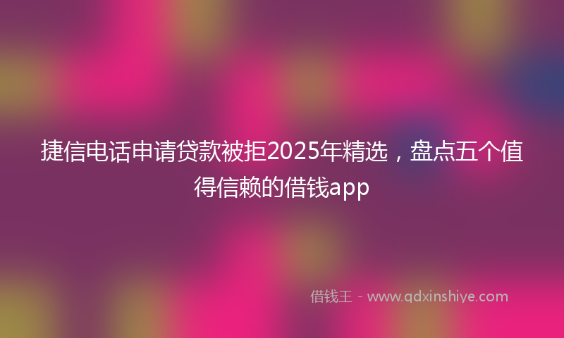 捷信电话申请贷款被拒2025年精选，盘点五个值得信赖的借钱app