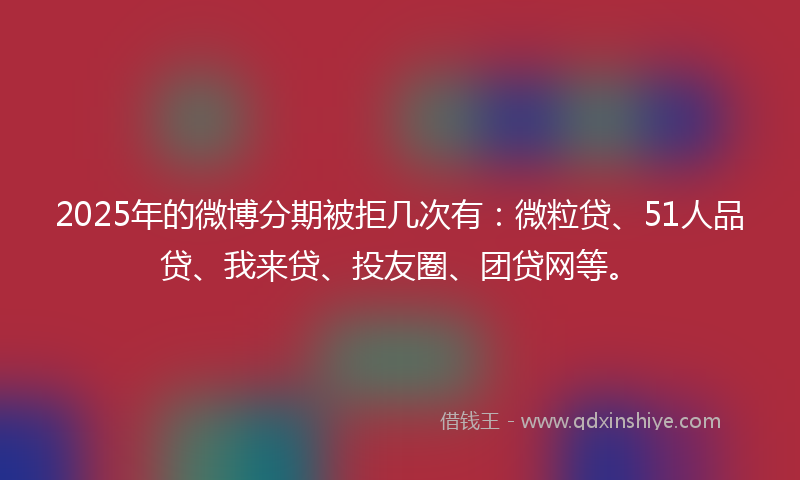 2025年的微博分期被拒几次有：微粒贷、51人品贷、我来贷、投友圈、团贷网等。