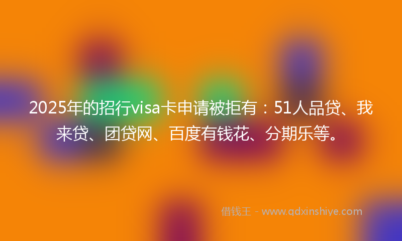 2025年的招行visa卡申请被拒有：51人品贷、我来贷、团贷网、百度有钱花、分期乐等。