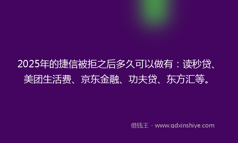 2025年的捷信被拒之后多久可以做有：读秒贷、美团生活费、京东金融、功夫贷、东方汇等。