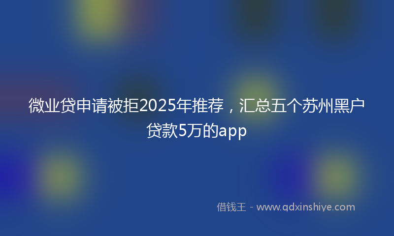 微业贷申请被拒2025年推荐，汇总五个苏州黑户贷款5万的app