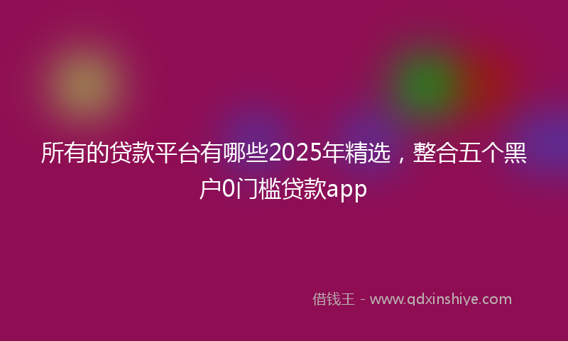 所有的贷款平台有哪些2025年精选，整合五个黑户0门槛贷款app