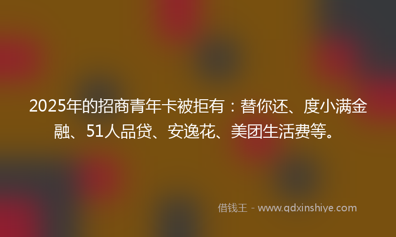 2025年的招商青年卡被拒有：替你还、度小满金融、51人品贷、安逸花、美团生活费等。