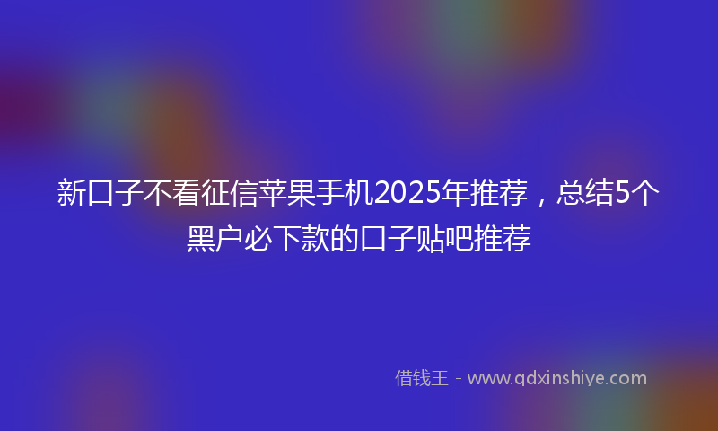 新口子不看征信苹果手机2025年推荐，总结5个黑户必下款的口子贴吧推荐