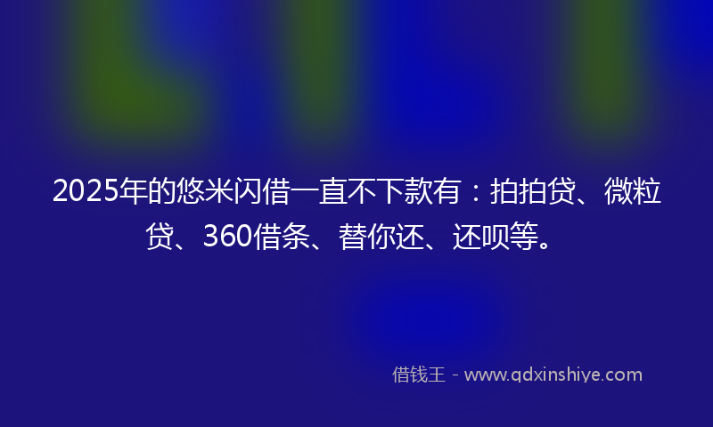2025年的悠米闪借一直不下款有：拍拍贷、微粒贷、360借条、替你还、还呗等。