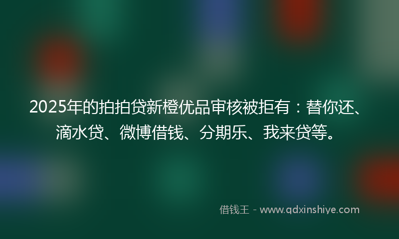 2025年的拍拍贷新橙优品审核被拒有：替你还、滴水贷、微博借钱、分期乐、我来贷等。
