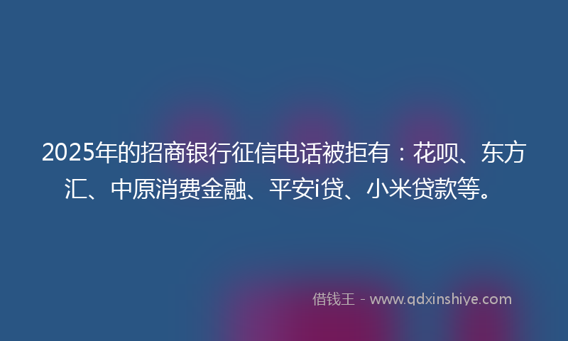 2025年的招商银行征信电话被拒有：花呗、东方汇、中原消费金融、平安i贷、小米贷款等。