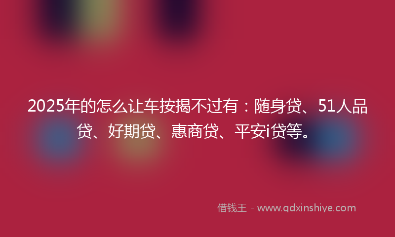 2025年的怎么让车按揭不过有：随身贷、51人品贷、好期贷、惠商贷、平安i贷等。