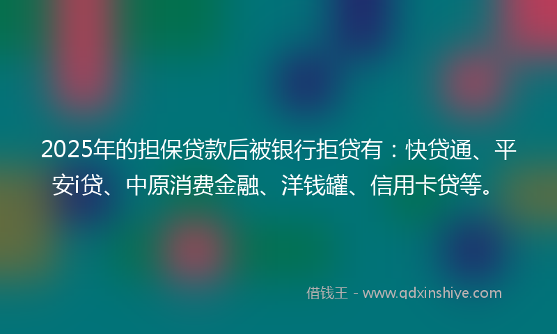 2025年的担保贷款后被银行拒贷有：快贷通、平安i贷、中原消费金融、洋钱罐、信用卡贷等。
