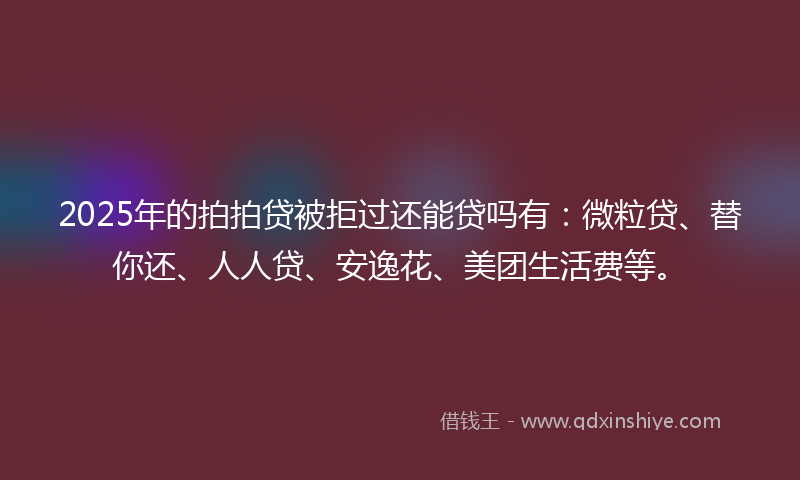 2025年的拍拍贷被拒过还能贷吗有：微粒贷、替你还、人人贷、安逸花、美团生活费等。