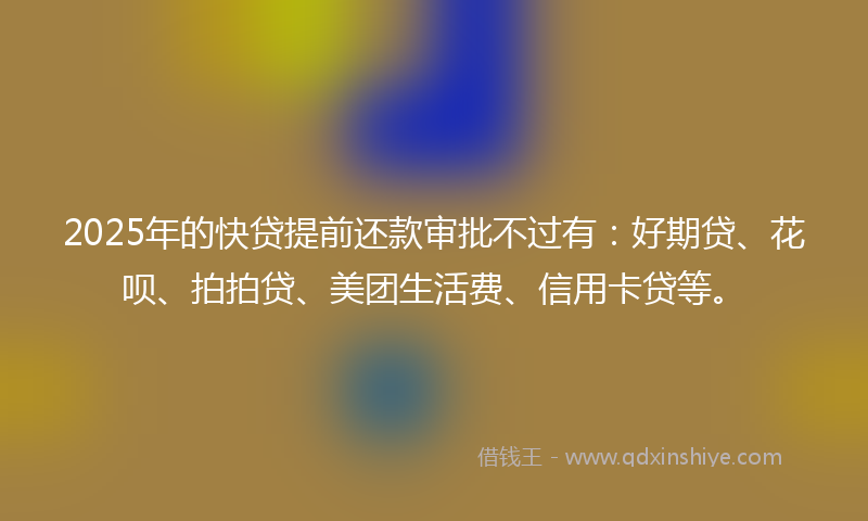 2025年的快贷提前还款审批不过有：好期贷、花呗、拍拍贷、美团生活费、信用卡贷等。