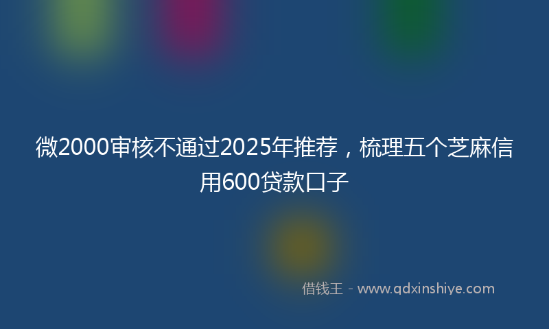 微2000审核不通过2025年推荐，梳理五个芝麻信用600贷款口子